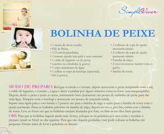 BOLINHA DE PEIXE
• 1 xicara de arroz cozido;
• Filé de Peixe;
• 1/2 cebola picadinha;
• 1 tomate picado sem pele e sem semente;
• 1 caldo de legumes ou de peixe;
• coentro ou cebolinha (a gosto);
• 1 copo americano de água;
• 1 colher se sopa de ketchup (opcional);
• Sal (a gosto);
MODO DE PREPARO: Refogue a cebola e o tomate, depois acrescente o peixe temperado com o sal,
o caldo de legumes, o coentro , a água e deixe cozinhar por alguns minutos como se fosse uma muquequinha.
Depois, desfie o peixe e junte ao arroz, misturando bem (acrescente um pouco do caldinho do peixe para dar
mais liga). Tempere com o ketchup e acrescente um pouco de muçarela ralada.
Separe uma tigela para o ovo batido e 2 pratos: um para a farinha de trigo e outro para a farinha de rosca com o
queijo parmesão. Passe as bolinhas primeiro na farinha de trigo, depois no ovo e, por fim, cubra com a farinha
de rosca. Leve ao forno até que as bolinhas estejam douradas por fora, ou frite-as em óleo bem quente.
OBS: Para que as bolinhas fiquem ainda mais firmes, coloque-as na geladeira por uma noite e termine o
preparo (assar ou fritar) no dia seguinte. Para que não fiquem grudadas, você pode colocar as bolinhas em
pequenas fôrmas antes de levar à geladeira ou freezer.
• 3 colheres de sopa de queijo
mussarela ralado;
• 2 colheres de sopa de queijo
parmesão ralado;
• Farinha de trigo;
• 2 ovos levemente batidos com o
garfo;
• farinha de rosca.
 