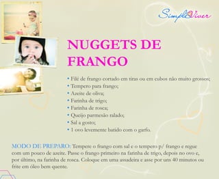 NUGGETS DE
FRANGO
• Filé de frango cortado em tiras ou em cubos não muito grossos;
• Tempero para frango;
• Azeite de oliva;
• Farinha de trigo;
• Farinha de rosca;
• Queijo parmesão ralado;
• Sal a gosto;
• 1 ovo levemente batido com o garfo.
MODO DE PREPARO: Tempere o frango com sal e o tempero p/ frango e regue
com um pouco de azeite. Passe o frango primeiro na farinha de trigo, depois no ovo e,
por último, na farinha de rosca. Coloque em uma assadeira e asse por uns 40 minutos ou
frite em óleo bem quente.
 