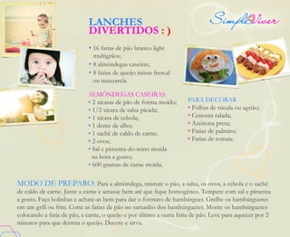 MODO DE PREPARO: Para a almôndega, misture o pão, a salsa, os ovos, a cebola e o sachê
de caldo de carne. Junte a carne e amasse bem até que fique homogêneo. Tempere com sal e pimenta
a gosto. Faça bolinhas e achate-as bem para dar o formato de hambúrguer. Grelhe os hambúrgueres
em um grill ou frite. Corte as fatias de pão no tamanho dos hambúrgueres. Monte os hambúrgueres
colocando a fatia de pão, a carne, o queijo e por último a outra fatia de pão. Leve para aquecer por 2
minutos para que derreta o queijo. Decore e sirva.
• 16 fatias de pão branco light
multigrãos;
• 8 almôndegas caseiras;
• 8 fatias de queijo minas frescal
ou muzzarela
Almôndegas caseiras
• 2 xícaras de pão de forma moído;
• 1/2 xícara de salsa picada;
• 1 xícara de cebola;
• 1 dente de alho;
• 1 sachê de caldo de carne;
• 2 ovos;
• Sal e pimenta-do-reino moída
na hora a gosto;
• 600 gramas de carne moída.
Para decorar
• Folhas de rúcula ou agrião;
• Cenoura ralada;
• Azeitona preta;
• Fatias de palmito;
• Fatias de tomate.
LANCHES
DIVERTIDOS : )
 