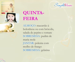 QUINTA-
FEIRA
ALMOÇO: macarrão à
bolonhesa ou com brócolis,
salada de pepino e tomate
SOBREMESA: pudim de
maria mole
JANTAR: polenta com
molho de frango
SOBREMESA: gelatina
 