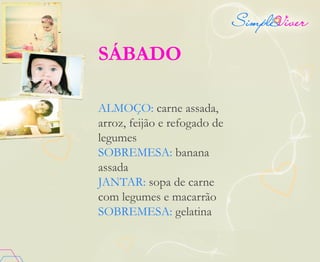 SÁBADO
ALMOÇO: carne assada,
arroz, feijão e refogado de
legumes
SOBREMESA: banana
assada
JANTAR: sopa de carne
com legumes e macarrão
SOBREMESA: gelatina
 