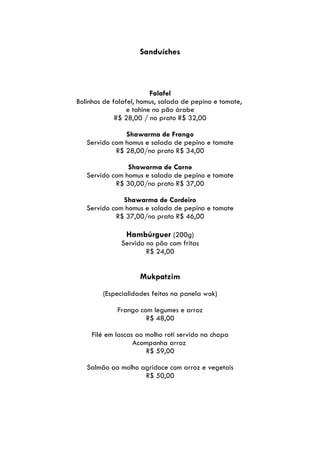 Sanduíches



                         Falafel
Bolinhos de falafel, homus, salada de pepino e tomate,
                 e tahine no pão árabe
             R$ 28,00 / no prato R$ 32,00

               Shawarma de Frango
   Servido com homus e salada de pepino e tomate
            R$ 28,00/no prato R$ 34,00

                Shawarma de Carne
   Servido com homus e salada de pepino e tomate
            R$ 30,00/no prato R$ 37,00

              Shawarma de Cordeiro
   Servido com homus e salada de pepino e tomate
            R$ 37,00/no prato R$ 46,00

                Hambúrguer (200g)
              Servido no pão com fritas
                      R$ 24,00


                    Mukpatzim
        (Especialidades feitas na panela wok)

             Frango com legumes e arroz
                      R$ 48,00

     Filé em lascas ao molho roti servido na chapa
                   Acompanha arroz
                       R$ 59,00

   Salmão ao molho agridoce com arroz e vegetais
                    R$ 50,00
 