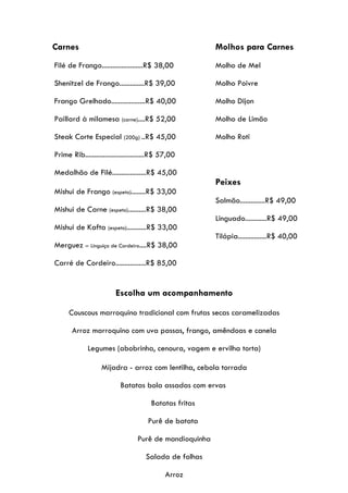 Carnes                                                   Molhos para Carnes
Filé de Frango.......................R$ 38,00            Molho de Mel

Shenitzel de Frango..............R$ 39,00                Molho Poivre

Frango Grelhado...................R$ 40,00               Molho Dijon

Paillard à milamesa (carne)....R$ 52,00                  Molho de Limão

Steak Corte Especial (200g) ..R$ 45,00                   Molho Roti

Prime Rib.................................R$ 57,00

Medalhão de Filé...................R$ 45,00
                                                         Peixes
Mishui de Frango (espeto)........R$ 33,00
                                                         Salmão..............R$ 49,00
Mishui de Carne (espeto)..........R$ 38,00
                                                         Linguado............R$ 49,00
Mishui de Kafta (espeto)...........R$ 33,00
                                                         Tilápia................R$ 40,00
Merguez – Linguiça de Cordeiro....R$ 38,00

Carré de Cordeiro.................R$ 85,00


                         Escolha um acompanhamento

      Couscous marroquino tradicional com frutas secas caramelizadas

       Arroz marroquino com uva passas, frango, amêndoas e canela

             Legumes (abobrinha, cenoura, vagem e ervilha torta)

                   Mijadra - arroz com lentilha, cebola torrada

                           Batatas bola assadas com ervas

                                        Batatas fritas

                                      Purê de batata

                                  Purê de mandioquinha

                                     Salada de folhas

                                             Arroz
 