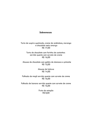 Sobremesas



Torta de suspiro queimado, creme de amêndoas, morango
                 e chocolate meio amargo
                        R$ 17,00

     Torta de chocolate com farinha de castanhas
         servida quente com sorvete de creme
                       R$ 16,00

 Mousse de chocolate com geléia de damasco e pistache
                      R$ 15,00

                  Mousse de halawe
                     R$ 14,00

 Folhado de maçã servido quente com sorvete de creme
                      R$ 16,00

Folhado de banana servido quente com sorvete de creme
                      R$ 16,00

                  Fruta da estação
                       R$ 8,00
 