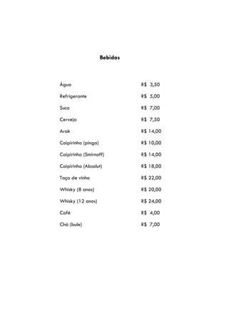 Bebidas



Água                           R$ 3,50

Refrigerante                   R$ 5,00

Suco                           R$ 7,00

Cerveja                        R$ 7,50

Arak                           R$ 14,00

Caipirinha (pinga)             R$ 10,00

Caipirinha (Smirnoff)          R$ 14,00

Caipirinha (Absolut)           R$ 18,00

Taça de vinho                  R$ 22,00

Whisky (8 anos)                R$ 20,00

Whisky (12 anos)               R$ 24,00

Café                           R$ 4,00

Chá (bule)                     R$ 7,00
 