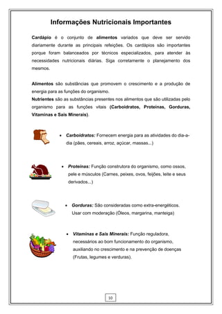 Informações Nutricionais Importantes

Cardápio é o conjunto de alimentos variados que deve ser servido
diariamente durante as principais refeições. Os cardápios são importantes
porque foram balanceados por técnicos especializados, para atender às
necessidades nutricionais diárias. Siga corretamente o planejamento dos
mesmos.


Alimentos são substâncias que promovem o crescimento e a produção de
energia para as funções do organismo.
Nutrientes são as substâncias presentes nos alimentos que são utilizadas pelo
organismo para as funções vitais (Carboidratos, Proteínas, Gorduras,
Vitaminas e Sais Minerais).



              Carboidratos: Fornecem energia para as atividades do dia-a-
                dia (pães, cereais, arroz, açúcar, massas...)




               Proteínas: Função construtora do organismo, como ossos,
                 pele e músculos (Carnes, peixes, ovos, feijões, leite e seus
                 derivados...)




                 Gorduras: São consideradas como extra-energéticos.
                   Usar com moderação (Óleos, margarina, manteiga)



                 Vitaminas e Sais Minerais: Função reguladora,
                    necessários ao bom funcionamento do organismo,
                    auxiliando no crescimento e na prevenção de doenças
                    (Frutas, legumes e verduras).




                                     10
 