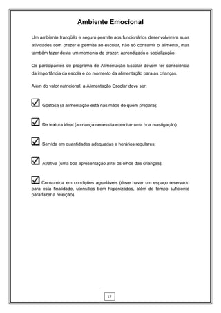 Ambiente Emocional

Um ambiente tranqüilo e seguro permite aos funcionários desenvolverem suas
atividades com prazer e permite ao escolar, não só consumir o alimento, mas
também fazer deste um momento de prazer, aprendizado e socialização.

Os participantes do programa de Alimentação Escolar devem ter consciência
da importância da escola e do momento da alimentação para as crianças.

Além do valor nutricional, a Alimentação Escolar deve ser:



     Gostosa (a alimentação está nas mãos de quem prepara);



     De textura ideal (a criança necessita exercitar uma boa mastigação);



     Servida em quantidades adequadas e horários regulares;



     Atrativa (uma boa apresentação atrai os olhos das crianças);



     Consumida em condições agradáveis (deve haver um espaço reservado
para esta finalidade, utensílios bem higienizados, além de tempo suficiente
para fazer a refeição).




                                      17
 