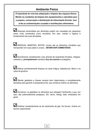 Ambiente Físico
  É importante ter uma boa adequação e limpeza dos espaços físicos.
  Manter as condições de limpeza dos equipamentos e utensílios para
  o preparo, conservação e distribuição da Alimentação Escolar. Isso
      evita as contaminações cruzadas e toxinfecções alimentares.



     Doenças transmitidas por alimentos podem ser causadas por pequenos
seres vivos conhecidos como micróbios. Por isso, manter a higiene é
fundamental nas suas atividades.



     MOSCAS, BARATAS, RATOS: Levam até os alimentos micróbios que
transportam em suas patas e corpos. DEVEM SER COMBATIDOS.



    Acondicionar corretamente o lixo através de recipientes forrados, íntegros,
cobertos e, principalmente mantidos fora da cozinha e protegidos.



     Efetuar periodicamente limpeza na caixa d’água, bebedouros, filtros e na
caixa de gordura.



     Manter geladeira e freezer sempre bem higienizados e completamente
fechados para garantir a temperatura fria, que conserva melhor os alimentos.



     Conservar na geladeira os alimentos que estragam facilmente e que, por
isso, são potencialmente perigosos. EX: carne, frango, leite, embutidos em
geral.



     Verificar constantemente se há vazamento de gás. Se houver, chame um
técnico responsável.




                                      18
 