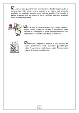 Lavar as latas que contiverem alimentos antes de abri-las para evitar a
contaminação. Além disso, deve-se guardar o que sobrou dos alimentos
enlatados em recipientes plásticos ou de vidro, na geladeira. Por exemplo: o
extrato de tomate deve ser retirado da lata e transferido para outro recipiente
antes de levá-lo à geladeira.




                      Ao receber os gêneros alimentícios e demais materiais,
                 deve-se conferir o prazo de validade, se as latas não estão
                 estufadas ou enferrujadas, e se as condições sensoriais dos
                 produtos estão adequadas (cor, cheiro, consistência...).




                      Proceder à limpeza no depósito a cada chegada de
                  gêneros alimentícios e manter os gêneros guardados por
                  ordem de vencimento e distante da parede. Nunca misture
                  material de limpeza com alimentos.




                                      19
 