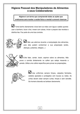 Higiene Pessoal dos Manipuladores de Alimentos
             e seus Colaboradores

          Higiene é um termo que compreende todas as ações que
     praticamos para manter a saúde física e mental e prevenir doenças



    Tome banho diariamente e lave bem as mãos com água e sabão quando:
usar o banheiro, tocar o lixo, mexer com caixas, iniciar o preparo das receitas e
distribuí-las. Faz parte de uma boa conduta.




                     Não use adornos durante a manipulação dos alimentos,
                 pois eles podem contaminar a sua preparação (anéis,
                 alianças, pulseiras, relógios...)




               Evite falar, cantar, tossir, espirrar sobre os alimentos. Não
           prove a comida diretamente na colher que esteja mexendo a
           panela. Utilize uma colher específica para provar as preparações.




                            Use uniformes sempre limpos, calçados fechados,
                        cabelos aparados e protegidos com toucas ou redes. As
                        unhas devem estar sempre curtas, limpas e sem esmalte.
                        Os homens deverão se barbear diariamente.




                                        20
 