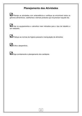 Planejamento das Atividades

    Planeje as atividades com antecedência e verifique se encontrará todos os
gêneros alimentícios, vasilhames e demais produtos que irá precisar naquele dia;




     Use os equipamentos e utensílios mais indicados para o tipo de trabalho a
ser realizado;




    Pratique as normas de higiene pessoal e manipulação de alimentos;




    Evite o desperdício;




    Siga corretamente o planejamento dos cardápios.




                                        22
 