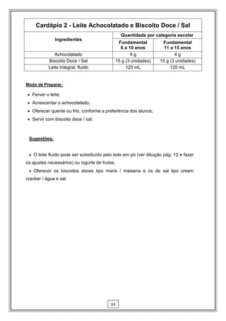 Cardápio 2 - Leite Achocolatado e Biscoito Doce / Sal
                                                  Quantidade por categoria escolar
              Ingredientes
                                                 Fundamental         Fundamental
                                                  6 a 10 anos         11 a 15 anos
              Achocolatado                             4g                  4g
           Biscoito Doce / Sal                  15 g (3 unidades)   15 g (3 unidades)
           Leite Integral, fluido                    120 mL              120 mL


Modo de Preparar:

 Ferver o leite;
 Acrescentar o achocolatado;
 Oferecer quente ou frio, conforme a preferência dos alunos;
 Servir com biscoito doce / sal.



 Sugestões:


  O leite fluido pode ser substituído pelo leite em pó (ver diluição pág. 12 e fazer
os ajustes necessários) ou iogurte de frutas.
  Oferecer os biscoitos doces tipo maria / maisena e os de sal tipo cream
cracker / água e sal.




                                          24
 
