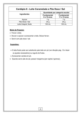Cardápio 6 - Leite Caramelado e Pão Doce / Sal
                                               Quantidade por categoria escolar
              Ingredientes
                                               Fundamental           Fundamental
                                                6 a 10 anos          11 a 15 anos
                 Açúcar                              7g                   7g
            Pão Doce / Sal                          25 g                 25 g
          Leite Integral, fluido                  100 mL                100 mL


Modo de Preparar:
 Ferver o leite;
 Dourar o açúcar e acrescentar o leite. Deixar ferver;
 Servir com pão doce / sal.


Sugestões:


  O leite fluido pode ser substituído pelo leite em pó (ver diluição pág. 12 e fazer
    os ajustes necessários) ou iogurte de frutas.
  Acrescentar canela em pó.
 Quando servir pão de sal, passar margarina (per capita 2 gramas).




                                          28
 