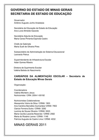 GOVERNO DO ESTADO DE MINAS GERAIS
SECRETARIA DE ESTADO DE EDUCAÇÃO

 Governador
 Antônio Augusto Junho Anastasia

 Secretária de Educação de Estado de Educação
 Ana Lucia Almeida Gazzola

 Secretária Adjunta de Educação
 Maria Ceres Pimenta Espinola Castro

 Chefe de Gabinete
 Maria Sueli de Oliveira Pires

 Subsecretário de Administração do Sistema Educacional
 Leonardo Petrus

 Superintendente de Infraestrutura Escolar
 Adair Gomes Ribeiro

 Diretora de Suprimento Escolar
 Valéria Batista do Nascimento


 CARDÁPIOS DA ALIMENTAÇÃO ESCOLAR – Secretaria de
 Estado de Educação Minas Gerais

 Organização:

 Coordenadora
 Valéria Monteiro Jesus
 Nutricionista / CRN: 2004-1-00192

 Nutricionistas Colaboradoras
 Alessandra Vieira da Silva / CRN9: 1903
 Ana Carolina Barcellos Guimarães/ CRN9: 7902
 Clarice Ferreira Dutra / CRN9: 3282
 Lavinne de Sousa Oliveira / CRN9: 5523
 Maria Cecília Lacerda Resende / CRN9: 2582
 Maria do Rosário Lanna / CRN9: 1148
 Patrícia Augusta de Castro Lima / CRN9: 4032


 MINAS GERAIS 2011
 