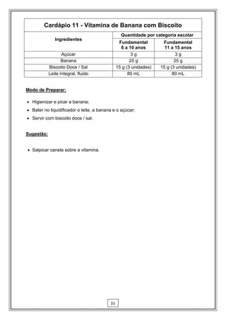 Cardápio 11 - Vitamina de Banana com Biscoito
                                                 Quantidade por categoria escolar
               Ingredientes
                                                Fundamental         Fundamental
                                                 6 a 10 anos         11 a 15 anos
                   Açúcar                              3g                  3g
                   Banana                             25 g                25 g
            Biscoito Doce / Sal                15 g (3 unidades)   15 g (3 unidades)
            Leite Integral, fluido                   80 mL               80 mL


Modo de Preparar:

 Higienizar e picar a banana;
 Bater no liquidificador o leite, a banana e o açúcar;
 Servir com biscoito doce / sal.


Sugestão:


 Salpicar canela sobre a vitamina.




                                          33
 