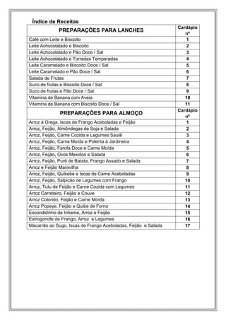 Índice de Receitas
                                                                Cardápio
             PREPARAÇÕES PARA LANCHES
                                                                   nº
Café com Leite e Biscoito                                           1
Leite Achocolatado e Biscoito                                       2
Leite Achocolatado e Pão Doce / Sal                                 3
Leite Achocolatado e Torradas Temperadas                            4
Leite Caramelado e Biscoito Doce / Sal                              5
Leite Caramelado e Pão Doce / Sal                                   6
Salada de Frutas                                                    7
Suco de frutas e Biscoito Doce / Sal                                8
Suco de frutas e Pão Doce / Sal                                     9
Vitamina de Banana com Aveia                                       10
Vitamina de Banana com Biscoito Doce / Sal                         11
                                                                Cardápio
              PREPARAÇÕES PARA ALMOÇO
                                                                   nº
Arroz à Grega, Iscas de Frango Aceboladas e Feijão                  1
Arroz, Feijão, Almôndegas de Soja e Salada                          2
Arroz, Feijão, Carne Cozida e Legumes Sautê                         3
Arroz, Feijão, Carne Moída e Polenta à Jardineira                   4
Arroz, Feijão, Farofa Doce e Carne Moída                            5
Arroz, Feijão, Ovos Mexidos e Salada                                6
Arroz, Feijão, Purê de Batata, Frango Assado e Salada               7
Arroz e Feijão Maravilha                                            8
Arroz, Feijão, Quibebe e Iscas de Carne Aceboladas                  9
Arroz, Feijão, Salpicão de Legumes com Frango                      10
Arroz, Tutu de Feijão e Carne Cozida com Legumes                   11
Arroz Carreteiro, Feijão e Couve                                   12
Arroz Colorido, Feijão e Carne Moída                               13
Arroz Popeye, Feijão e Quibe de Forno                              14
Escondidinho de Inhame, Arroz e Feijão                             15
Estrogonofe de Frango, Arroz e Legumes                             16
Macarrão ao Sugo, Iscas de Frango Aceboladas, Feijão e Salada      17
 