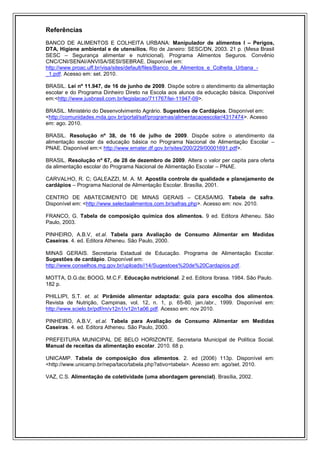 Referências
BANCO DE ALIMENTOS E COLHEITA URBANA: Manipulador de alimentos I – Perigos,
DTA, Higiene ambiental e de utensílios. Rio de Janeiro: SESC/DN, 2003. 21 p. (Mesa Brasil
SESC – Segurança alimentar e nutricional). Programa Alimentos Seguros. Convênio
CNC/CNI/SENAI/ANVISA/SESI/SEBRAE. Disponível em:
http://www.proac.uff.br/visa/sites/default/files/Banco_de_Alimentos_e_Colheita_Urbana_-
_1.pdf. Acesso em: set. 2010.

BRASIL. Lei nº 11.947, de 16 de junho de 2009. Dispõe sobre o atendimento da alimentação
escolar e do Programa Dinheiro Direto na Escola aos alunos da educação básica. Disponível
em:<http://www.jusbrasil.com.br/legislacao/711767/lei-11947-09>.

BRASIL. Ministério do Desenvolvimento Agrário. Sugestões de Cardápios. Disponível em:
<http://comunidades.mda.gov.br/portal/saf/programas/alimentacaoescolar/4317474>. Acesso
em: ago. 2010.

BRASIL. Resolução nº 38, de 16 de julho de 2009. Dispõe sobre o atendimento da
alimentação escolar da educação básica no Programa Nacional de Alimentação Escolar –
PNAE. Disponível em:< http://www.emater.df.gov.br/sites/200/229/00001691.pdf>.

BRASIL. Resolução nº 67, de 28 de dezembro de 2009. Altera o valor per capita para oferta
da alimentação escolar do Programa Nacional de Alimentação Escolar – PNAE.

CARVALHO, R. C; GALEAZZI, M. A. M. Apostila controle de qualidade e planejamento de
cardápios – Programa Nacional de Alimentação Escolar. Brasília, 2001.

CENTRO DE ABATECIMENTO DE MINAS GERAIS – CEASA/MG. Tabela de safra.
Disponível em: <http://www.selectaalimentos.com.br/safras.php>. Acesso em: nov. 2010.

FRANCO, G. Tabela de composição química dos alimentos. 9 ed. Editora Atheneu. São
Paulo, 2003.

PINHEIRO, A.B.V, et.al. Tabela para Avaliação de Consumo Alimentar em Medidas
Caseiras. 4. ed. Editora Atheneu. São Paulo, 2000.

MINAS GERAIS. Secretaria Estadual de Educação. Programa de Alimentação Escolar.
Sugestões de cardápio. Disponível em:
http://www.conselhos.mg.gov.br/uploads//14/Sugestoes%20de%20Cardapios.pdf.

MOTTA, D.G.da; BOOG, M.C.F. Educação nutricional. 2 ed. Editora Ibrasa. 1984. São Paulo.
182 p.

PHILLIPI, S.T. et. al. Pirâmide alimentar adaptada: guia para escolha dos alimentos.
Revista de Nutrição, Campinas, vol. 12, n. 1, p. 65-80, jan./abr., 1999. Disponível em:
http://www.scielo.br/pdf/rn/v12n1/v12n1a06.pdf. Acesso em: nov 2010.

PINHEIRO, A.B.V, et.al. Tabela para Avaliação de Consumo Alimentar em Medidas
Caseiras. 4. ed. Editora Atheneu. São Paulo, 2000.

PREFEITURA MUNICIPAL DE BELO HORIZONTE. Secretaria Municipal de Política Social.
Manual de receitas da alimentação escolar. 2010. 68 p.

UNICAMP. Tabela de composição dos alimentos. 2. ed (2006) 113p. Disponível em:
<http://www.unicamp.br/nepa/taco/tabela.php?ativo=tabela>. Acesso em: ago/set. 2010.

VAZ, C.S. Alimentação de coletividade (uma abordagem gerencial). Brasília, 2002.
 