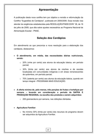 Apresentação

A publicação desta nova cartilha tem por objetivo a revisão e reformulação da
Cartilha “Sugestões de Cardápios”, publicada em 2005/2006. Essa revisão visa
atender às exigências estabelecidas pela RESOLUÇÃO/FNDE/CD/N° 38, de 16
de julho de 2009, que dita sobre ajustes necessários ao Programa Nacional de
Alimentação Escolar - PNAE.


                            Seleção dos Cardápios

Em atendimento ao que preconiza a nova resolução para a elaboração dos
cardápios, destacamos:


   O atendimento, em média, das necessidades diárias nutricionais,
    sendo:

       o 20% (vinte por cento) aos alunos da educação básica, em período
         parcial;

       o 30% (trinta por cento) aos alunos de creches e de escolas
         localizadas em comunidades indígenas e em áreas remanescentes
         de quilombos, em período parcial;

       o 70% (setenta por cento) aos alunos da educação básica, quando em
         tempo integral - PROGRAMA MAIS EDUCAÇÃO.



   A oferta mínima de, pelo menos, três porções de frutas e hortaliças por
    semana – levando em consideração o período da SAFRA E
    PRODUÇÃO REGIONAL na escolha dos produtos a serem adquiridos:

       o 200 gramas/aluno por semana, nas refeições ofertadas.



   Agricultura Familiar:

       o No mínimo 30% (trinta por cento) dos recursos do programa devem
         ser adquiridos da Agricultura Familiar.




                                     07
 