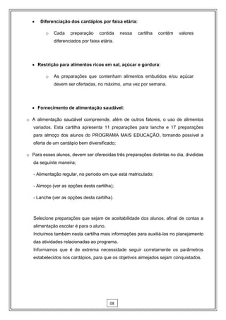    Diferenciação dos cardápios por faixa etária:

         o   Cada    preparação     contida    nessa   cartilha   contém   valores
             diferenciados por faixa etária.




   Restrição para alimentos ricos em sal, açúcar e gordura:

         o   As preparações que contenham alimentos embutidos e/ou açúcar
             devem ser ofertadas, no máximo, uma vez por semana.




   Fornecimento de alimentação saudável:

o A alimentação saudável compreende, além de outros fatores, o uso de alimentos
   variados. Esta cartilha apresenta 11 preparações para lanche e 17 preparações
   para almoço dos alunos do PROGRAMA MAIS EDUCAÇÃO, tornando possível a
   oferta de um cardápio bem diversificado;

o Para esses alunos, devem ser oferecidas três preparações distintas no dia, divididas
   da seguinte maneira;

   - Alimentação regular, no período em que está matriculado;

   - Almoço (ver as opções desta cartilha);

   - Lanche (ver as opções desta cartilha).



   Selecione preparações que sejam de aceitabilidade dos alunos, afinal de contas a
   alimentação escolar é para o aluno.
   Incluímos também nesta cartilha mais informações para auxiliá-los no planejamento
   das atividades relacionadas ao programa.
   Informamos que é de extrema necessidade seguir corretamente os parâmetros
   estabelecidos nos cardápios, para que os objetivos almejados sejam conquistados.




                                          08
 