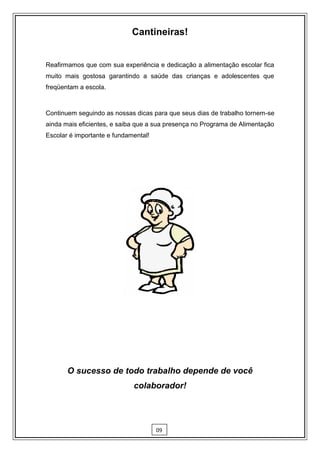 Cantineiras!


Reafirmamos que com sua experiência e dedicação a alimentação escolar fica
muito mais gostosa garantindo a saúde das crianças e adolescentes que
freqüentam a escola.



Continuem seguindo as nossas dicas para que seus dias de trabalho tornem-se
ainda mais eficientes, e saiba que a sua presença no Programa de Alimentação
Escolar é importante e fundamental!




       O sucesso de todo trabalho depende de você
                             colaborador!




                                      09
 