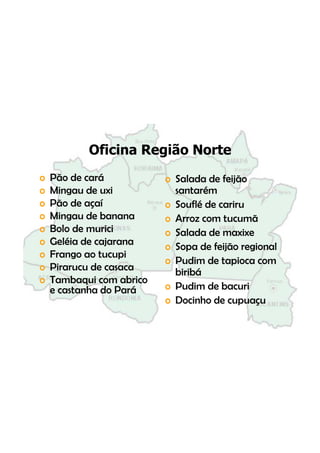 Oficina Região Norte
o   Pão de
    Pã d cará   á            o S l d de f
                               Salada d feijão
o   Mingau de uxi              santarém
o   Pão de
    Pã d açaí    í           o S flé de cariru
                               Souflé d
o   Mingau de banana         o Arroz com tucumã
o   Bolo de
    B l d murici   i i       o Salada de maxixe
o   Geléia de cajarana       o Sopa de feijão regional
o   Frango ao t
    F           tucupi i
                             o Pudim de tapioca com
o   Pirarucu de casaca         biribá
o   Tambaqui com abrico
    T b       i         bi
    e castanha do Pará       o Pudim de bacuri
                             o Docinho de cupuaçu
 