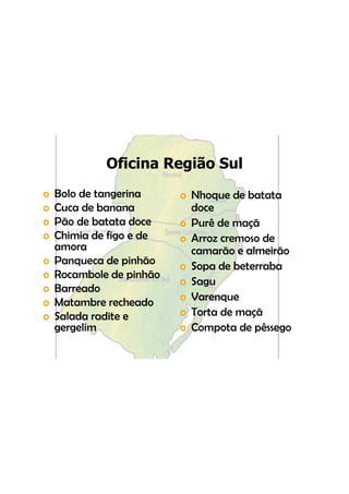 Oficina Região Sul
o   Bolo d tangerina
    B l de t       i      o Nh
                            Nhoque de batata
                                     d b
o   Cuca de banana          doce
o   Pão de batata doce
    Pã d b t t d          o P ê d maçã
                            Purê de
o   Chimia de figo e de   o Arroz cremoso de
    amora                   camarão e almeirão
                                        l i
o   Panqueca de pinhão    o Sopa de beterraba
o   Rocambole de pinhão
                          o Sagu
o   Barreado
o   Matambre recheado     o Varenque
o   Salada radite e       o Torta de maçã
    gergelim              o Compota de pêssego
 