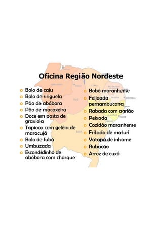 Oficina Região Nordeste
o   Bolo de j
    B l d caju              o B bó maranhense
                              Bobó        h
o   Bolo de siriguela       o Feijoada
o   Pão d bób
    Pã de abóbora             pernambucana
                                      b
o   Pão de macaxeira        o Rabada com agrião
o   Doce em pasta d
    D             t de      o Peixada
    graviola
o   Tapioca com geléia de   o Cozidão maranhense
    maracujá                o Fritada de maturi
o   Bolo de fubá            o Vatapá de inhame
o   Umbuzada                o Rubacão
o   Escondidinho de         o Arroz de cuxá
    abóbora com charque
 