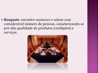  Banquete: encontro suntuoso e solene com
considerável número de pessoas, caracterizando-se
por alta qualidade de produtos (cardápios) e
serviços.
 