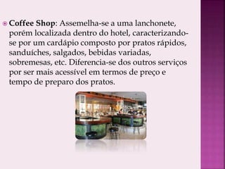  Coffee Shop: Assemelha-se a uma lanchonete,
porém localizada dentro do hotel, caracterizando-
se por um cardápio composto por pratos rápidos,
sanduíches, salgados, bebidas variadas,
sobremesas, etc. Diferencia-se dos outros serviços
por ser mais acessível em termos de preço e
tempo de preparo dos pratos.
 