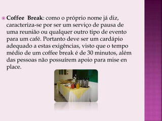  Coffee Break: como o próprio nome já diz,
caracteriza-se por ser um serviço de pausa de
uma reunião ou qualquer outro tipo de evento
para um café. Portanto deve ser um cardápio
adequado a estas exigências, visto que o tempo
médio de um coffee break é de 30 minutos, além
das pessoas não possuírem apoio para mise en
place.
 