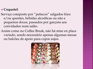  Coquetel:
Serviço composto por “petiscos” salgados frios
e/ou quentes, bebidas alcoólicas ou não e
pequenos doces, passados por garçons aos
convidados num salão.
Assim como no Coffee Break, não há mise en place
variado, sendo necessário apenas algumas mesas
ou balcões de apoio para copos sujos.
 