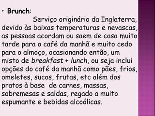 • Brunch:
Serviço originário da Inglaterra,
devido às baixas temperaturas e nevascas,
as pessoas acordam ou saem de casa muito
tarde para o café da manhã e muito cedo
para o almoço, ocasionando então, um
misto de breakfast + lunch, ou seja inclui
opções do café da manhã como pães, frios,
omeletes, sucos, frutas, etc além dos
pratos à base de carnes, massas,
sobremesas e saldas, regado a muito
espumante e bebidas alcoólicas.
 