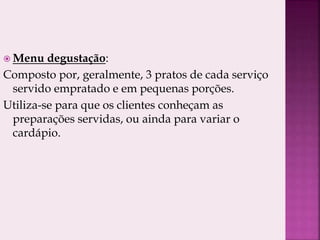  Menu degustação:
Composto por, geralmente, 3 pratos de cada serviço
servido empratado e em pequenas porções.
Utiliza-se para que os clientes conheçam as
preparações servidas, ou ainda para variar o
cardápio.
 