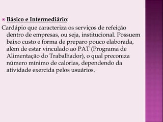  Básico e Intermediário:
Cardápio que caracteriza os serviços de refeição
dentro de empresas, ou seja, institucional. Possuem
baixo custo e forma de preparo pouco elaborada,
além de estar vinculado ao PAT (Programa de
Alimentação do Trabalhador), o qual preconiza
número mínimo de calorias, dependendo da
atividade exercida pelos usuários.
 