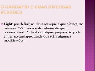  Light: por definição, deve ser aquele que ofereça, no
mínimo, 25% a menos de calorias do que o
convencional. Portanto, qualquer preparação pode
entrar no cardápio, desde que sofra algumas
modificações.
 