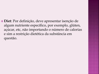  Diet: Por definição, deve apresentar isenção de
algum nutriente específico, por exemplo, glúten,
açúcar, etc, não importando o número de calorias
e sim a restrição dietética da substância em
questão.
 