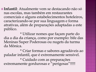  Infantil: Atualmente vem se destacando não só
nas escolas, mas também em restaurantes
comerciais e alguns estabelecimentos hoteleiros,
caracterizando-se por sua linguagem e forma
atrativas, além de preparações adaptadas a este
público.
* Utilizar nomes que façam parte do
dia a dia da criança, como por exemplo: bife das
Meninas Super Poderosas ou nugets da turma
da Mônica.
* Criar formas e sabores agradáveis ao
paladar infantil, que é extremamente sensível.
* Cuidado com as preparações
extremamente gordurosas e “perigosas”!!!!!
 