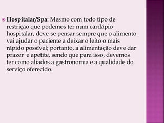 Hospitalar/Spa: Mesmo com todo tipo de
restrição que podemos ter num cardápio
hospitalar, deve-se pensar sempre que o alimento
vai ajudar o paciente a deixar o leito o mais
rápido possível; portanto, a alimentação deve dar
prazer e apetite, sendo que para isso, devemos
ter como aliados a gastronomia e a qualidade do
serviço oferecido.
 