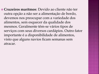 Cruzeiros marítmos: Devido ao cliente não ter
outra opção a não ser a alimentação de bordo,
devemos nos preocupar com a variedade dos
alimentos, sem esquecer da qualidade dos
mesmos. Geralmente têm-se vários tipos de
serviços com seus diversos cardápios. Outro fator
importante é a disponibilidade de alimentos,
visto que alguns navios ficam semanas sem
atracar.
 