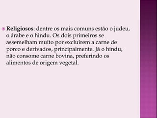  Religiosos: dentre os mais comuns estão o judeu,
o árabe e o hindu. Os dois primeiros se
assemelham muito por excluírem a carne de
porco e derivados, principalmente. Já o hindu,
não consome carne bovina, preferindo os
alimentos de origem vegetal.
 