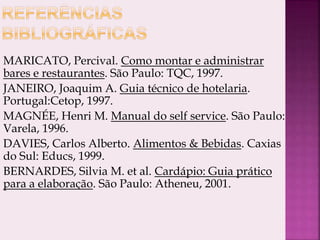 MARICATO, Percival. Como montar e administrar
bares e restaurantes. São Paulo: TQC, 1997.
JANEIRO, Joaquim A. Guia técnico de hotelaria.
Portugal:Cetop, 1997.
MAGNÉE, Henri M. Manual do self service. São Paulo:
Varela, 1996.
DAVIES, Carlos Alberto. Alimentos & Bebidas. Caxias
do Sul: Educs, 1999.
BERNARDES, Silvia M. et al. Cardápio: Guia prático
para a elaboração. São Paulo: Atheneu, 2001.
 