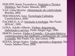 PHILIPPI, Sonia Tucunduva. Nutrição e Técnica
Dietética. São Paulo: Manole, 2003.
VAZ, Célia Silvério. Alimentação de coletividade.
Brasília, 2002.
TEICHMANN, Ione. Tecnologia Culinária.
Canela:Educs, 2000.
PACHECO, A. O. Iniciação à enologia. São Paulo:
SENAC, 1995.
LONA, Adolfo Alberto. Vinhos: degustação,
elaboração e serviço. Porto Alegre:Age, 1996.
SIMON, Joanna. Vinho e Comida – Um guia básico e
contemporâneo das melhores combinações de vinho
e comida. São Paulo: Cia. das Letras, 1996.
SOUSA, Sérgio Inglez. Vinho: aprenda a degustar. São
Paulo: Market Press, 2000.
 