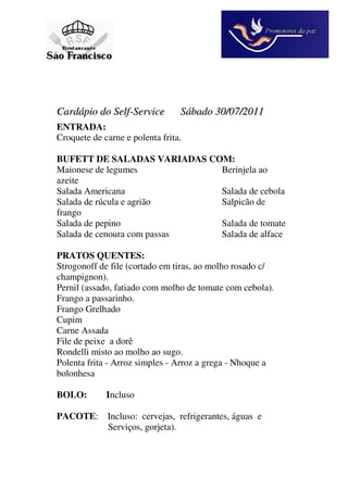 Cardápio do Self-Service         Sábado 30/07/2011
ENTRADA:
Croquete de carne e polenta frita.

BUFETT DE SALADAS VARIADAS COM:
Maionese de legumes          Berinjela ao
azeite
Salada Americana             Salada de cebola
Salada de rúcula e agrião    Salpicão de
frango
Salada de pepino             Salada de tomate
Salada de cenoura com passas Salada de alface

PRATOS QUENTES:
Strogonoff de file (cortado em tiras, ao molho rosado c/
champignon).
Pernil (assado, fatiado com molho de tomate com cebola).
Frango a passarinho.
Frango Grelhado
Cupim
Carne Assada
File de peixe a dorê
Rondelli misto ao molho ao sugo.
Polenta frita - Arroz simples - Arroz a grega - Nhoque a
bolonhesa

BOLO:        Incluso

PACOTE: Incluso: cervejas, refrigerantes, águas e
        Serviços, gorjeta).
 