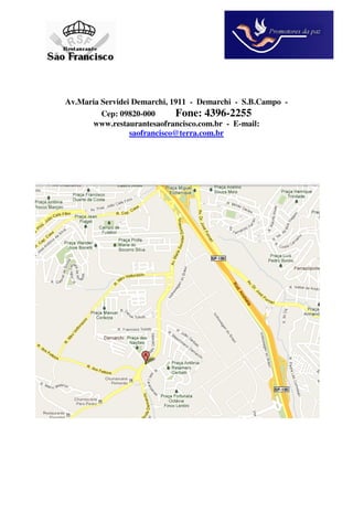 Av.Maria Servidei Demarchi, 1911 - Demarchi - S.B.Campo -
         Cep: 09820-000      Fone: 4396-2255
      www.restaurantesaofrancisco.com.br - E-mail:
                 saofrancisco@terra.com.br
 