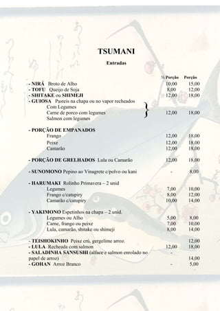 TSUMANI
                                  Entradas

                                                      ½ Porção   Porção
- NIRÁ Broto de Alho                                    10,00      15,00
- TOFU Queijo de Soja                                    8,00      12,00
- SHITAKE ou SHIMEJI                                    12,00      18,00
- GUIOSA Pasteis na chapa ou no vapor recheados
       Com Legumes
       Carne de porco com legumes
       Salmon com legumes
                                                  }     12,00      18,00


- PORÇÃO DE EMPANADOS
      Frango                                            12,00      18,00
      Peixe                                             12,00      18,00
      Camarão                                           12,00      18,00

- PORÇÃO DE GRELHADOS Lula ou Camarão                   12,00      18,00

- SUNOMONO Pepino ao Vinagrete c/polvo ou kani            -        8,00

- HARUMAKI Rolinho Primavera – 2 unid
      Legumes                                           7,00       10,00
      Frango c/catupiry                                  8,00      12,00
      Camarão c/catupiry                                10,00      14,00

- YAKIMONO Espetinhos na chapa – 2 unid.
      Legumes ou Alho                                   5,00       8,00
      Carne, frango ou peixe                            7,00       10,00
      Lula, camarão, shitake ou shimeji                 8,00       14,00

- TEISHOKINHO Peixe crú, gergelime arroz.                          12,00
- LULA Recheada com salmon                              12,00      18,00
- SALADINHA SANSUSHI (alface e salmon enrolado no         -
papel de arroz)                                                    14,00
- GOHAN Arroz Branco                                      -         5,00


                                   1
 