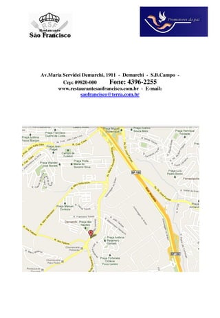 Av.Maria Servidei Demarchi, 1911 - Demarchi - S.B.Campo -
         Cep: 09820-000      Fone: 4396-2255
      www.restaurantesaofrancisco.com.br - E-mail:
                 saofrancisco@terra.com.br
 