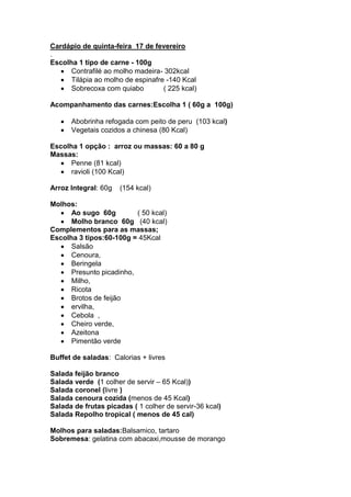 Cardápio de quinta-feira 17 de fevereiro
.
Escolha 1 tipo de carne - 100g
      Contrafilé ao molho madeira- 302kcal
      Tilápia ao molho de espinafre -140 Kcal
      Sobrecoxa com quiabo         ( 225 kcal)

Acompanhamento das carnes:Escolha 1 ( 60g a 100g)

      Abobrinha refogada com peito de peru (103 kcal)
      Vegetais cozidos a chinesa (80 Kcal)

Escolha 1 opção : arroz ou massas: 60 a 80 g
Massas:
      Penne (81 kcal)
      ravioli (100 Kcal)

Arroz Integral: 60g   (154 kcal)

Molhos:
      Ao sugo 60g         ( 50 kcal)
      Molho branco 60g (40 kcal)
Complementos para as massas;
Escolha 3 tipos:60-100g = 45Kcal
      Salsão
      Cenoura,
      Beringela
      Presunto picadinho,
      Milho,
      Ricota
      Brotos de feijão
      ervilha,
      Cebola ,
      Cheiro verde,
      Azeitona
      Pimentão verde

Buffet de saladas: Calorias + livres

Salada feijão branco
Salada verde (1 colher de servir – 65 Kcal))
Salada coronel (livre )
Salada cenoura cozida (menos de 45 Kcal)
Salada de frutas picadas ( 1 colher de servir-36 kcal)
Salada Repolho tropical ( menos de 45 cal)

Molhos para saladas:Balsamico, tartaro
Sobremesa: gelatina com abacaxi,mousse de morango
 
