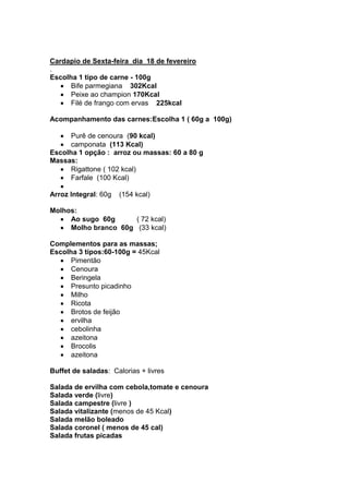 Cardapio de Sexta-feira dia 18 de fevereiro
.
Escolha 1 tipo de carne - 100g
      Bife parmegiana 302Kcal
      Peixe ao champion 170Kcal
      Filé de frango com ervas 225kcal

Acompanhamento das carnes:Escolha 1 ( 60g a 100g)

      Purê de cenoura (90 kcal)
      camponata (113 Kcal)
Escolha 1 opção : arroz ou massas: 60 a 80 g
Massas:
      Rigattone ( 102 kcal)
      Farfale (100 Kcal)

Arroz Integral: 60g   (154 kcal)

Molhos:
     Ao sugo 60g      ( 72 kcal)
     Molho branco 60g (33 kcal)

Complementos para as massas;
Escolha 3 tipos:60-100g = 45Kcal
      Pimentão
      Cenoura
      Beringela
      Presunto picadinho
      Milho
      Ricota
      Brotos de feijão
      ervilha
      cebolinha
      azeitona
      Brocolis
      azeitona

Buffet de saladas: Calorias + livres

Salada de ervilha com cebola,tomate e cenoura
Salada verde (livre)
Salada campestre (livre )
Salada vitalizante (menos de 45 Kcal)
Salada melão boleado
Salada coronel ( menos de 45 cal)
Salada frutas picadas
 
