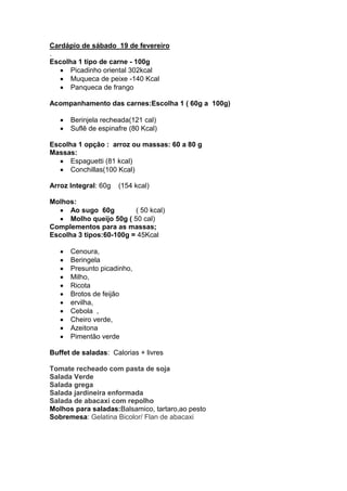 Cardápio de sábado 19 de fevereiro
.
Escolha 1 tipo de carne - 100g
      Picadinho oriental 302kcal
      Muqueca de peixe -140 Kcal
      Panqueca de frango

Acompanhamento das carnes:Escolha 1 ( 60g a 100g)

      Berinjela recheada(121 cal)
      Suflê de espinafre (80 Kcal)

Escolha 1 opção : arroz ou massas: 60 a 80 g
Massas:
      Espaguetti (81 kcal)
      Conchillas(100 Kcal)

Arroz Integral: 60g   (154 kcal)

Molhos:
      Ao sugo 60g         ( 50 kcal)
      Molho queijo 50g ( 50 cal)
Complementos para as massas;
Escolha 3 tipos:60-100g = 45Kcal

      Cenoura,
      Beringela
      Presunto picadinho,
      Milho,
      Ricota
      Brotos de feijão
      ervilha,
      Cebola ,
      Cheiro verde,
      Azeitona
      Pimentão verde

Buffet de saladas: Calorias + livres

Tomate recheado com pasta de soja
Salada Verde
Salada grega
Salada jardineira enformada
Salada de abacaxi com repolho
Molhos para saladas:Balsamico, tartaro,ao pesto
Sobremesa: Gelatina Bicolor/ Flan de abacaxi
 