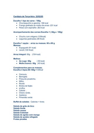 Cardápio de Terça-feira 22/02/05
.
Escolha 1 tipo de carne - 100g
      Churrasquinho a gaúcha- 186 kcal
      Frango grelhado ao molho de ervas -231 kcal
      Peixe com espinafre- 263 kcal

Acompanhamento das carnes:Escolha 1 ( 60g a 100g)

      Chuchu com orégano (120kcal)
      Legumes gratinados (90 Kcal)

Escolha 1 opção : arroz ou massas: 60 a 80 g
Massas:
      Espaguetti (81 kcal)
      ravioli (100 Kcal)

Arroz Integral: 60g   (154 kcal)

Molhos:
     Ao sugo 60g      ( 50 kcal)
     Molho branco 60g (40 kcal)

Complementos para as massas;
Escolha 3 tipos:60-100g = 45Kcal

      Cenoura,
      Beringela
      Presunto picadinho,
      Milho,
      Ricota
      Brotos de feijão
      ervilha,
      Cebola ,
      Cheiro verde,
      Azeitona
      Pimentão verde

Buffet de saladas: Calorias + livres

Salada de grão de bico
Salada Verde
Salada ceasar
Salada Coleslaw
Salada de agrião com manga
Salada de quiabo refogado
Frutas picadas
 